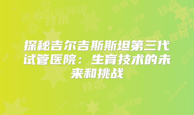 探秘吉尔吉斯斯坦第三代试管医院：生育技术的未来和挑战