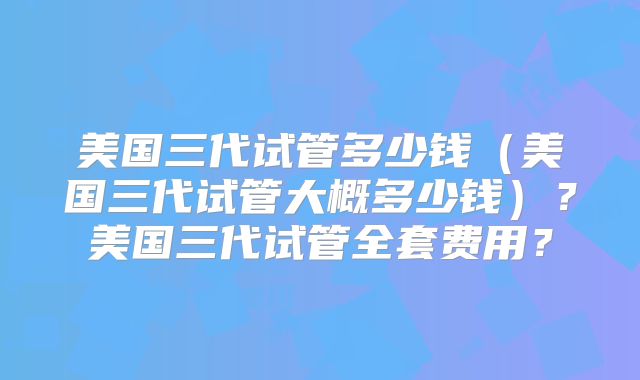 美国三代试管多少钱（美国三代试管大概多少钱）？美国三代试管全套费用？