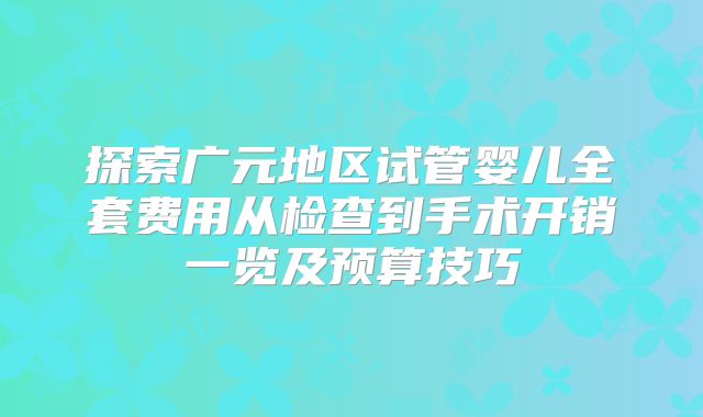 探索广元地区试管婴儿全套费用从检查到手术开销一览及预算技巧