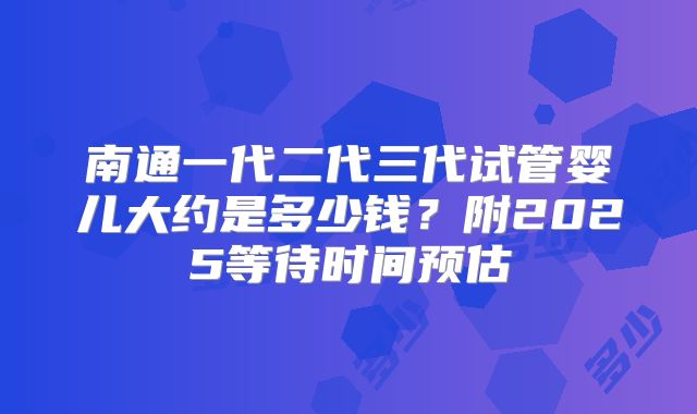 南通一代二代三代试管婴儿大约是多少钱？附2025等待时间预估