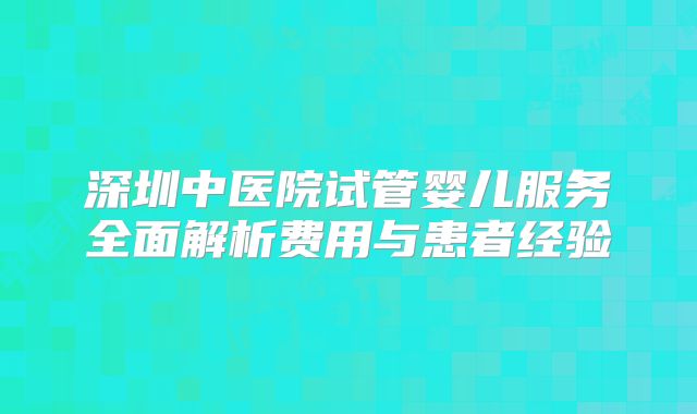 深圳中医院试管婴儿服务全面解析费用与患者经验