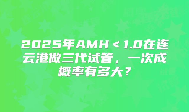 2025年AMH<1.0在连云港做三代试管,一次成概率有多大?