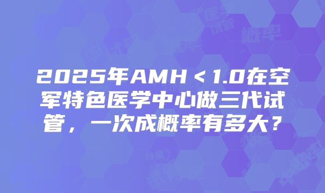 2025年AMH<1.0在空军特色医学中心做三代试管,一次成概率有多大?