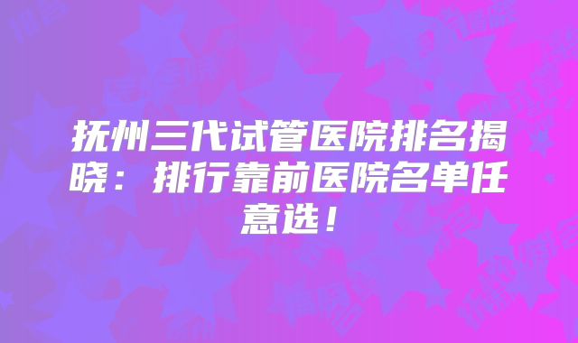 抚州三代试管医院排名揭晓：排行靠前医院名单任意选！
