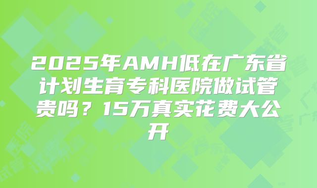 2025年AMH低在广东省计划生育专科医院做试管贵吗？15万真实花费大公开
