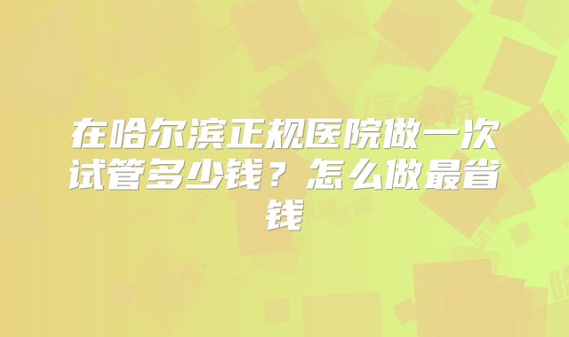 在哈尔滨正规医院做一次试管多少钱?怎么做最省钱