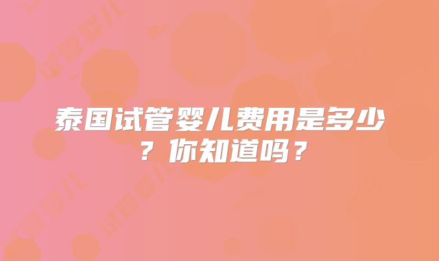 泰国试管婴儿费用是多少?你知道吗?