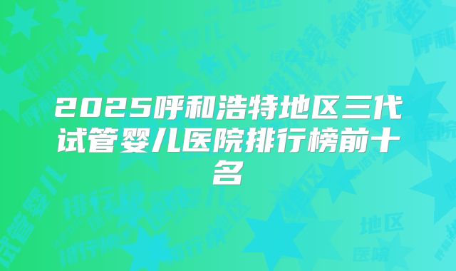 2025呼和浩特地区三代试管婴儿医院排行榜前十名