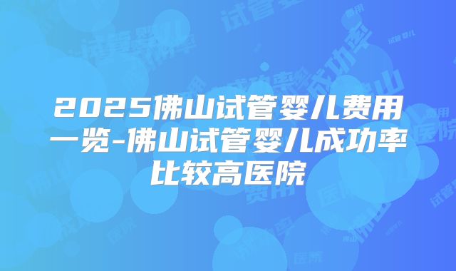 2025佛山试管婴儿费用一览-佛山试管婴儿成功率比较高医院