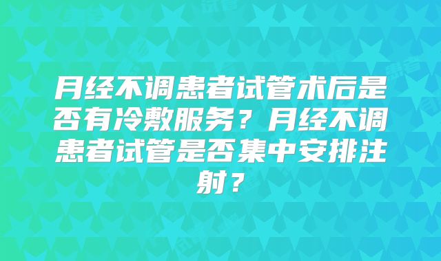 月经不调患者试管术后是否有冷敷服务?月经不调患者试管是否集中安排注射?