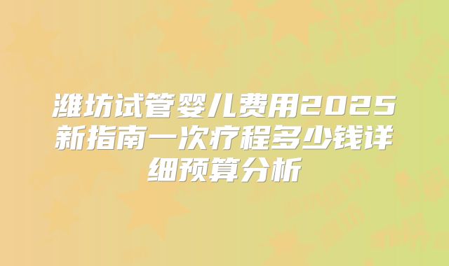 潍坊试管婴儿费用2025新指南一次疗程多少钱详细预算分析