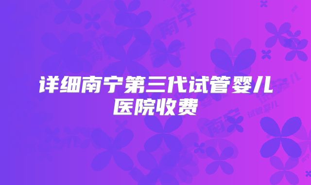 详细南宁第三代试管婴儿医院收费