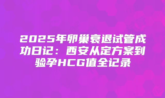 2025年卵巢衰退试管成功日记:西安从定方案到验孕HCG值全记录
