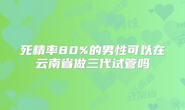 死精率80%的男性可以在云南省做三代试管吗