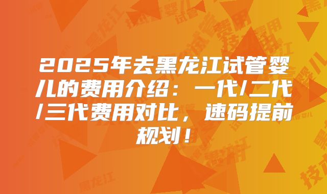 2025年去黑龙江试管婴儿的费用介绍:一代/二代/三代费用对比,速码提前规划!