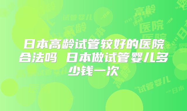 日本高龄试管较好的医院合法吗 日本做试管婴儿多少钱一次