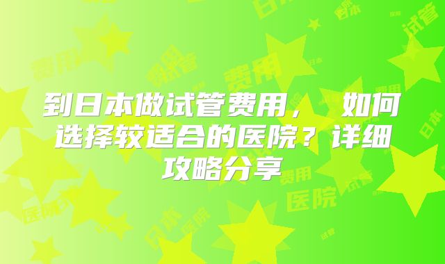到日本做试管费用， 如何选择较适合的医院？详细攻略分享