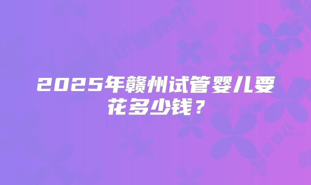 2025年赣州试管婴儿要花多少钱？