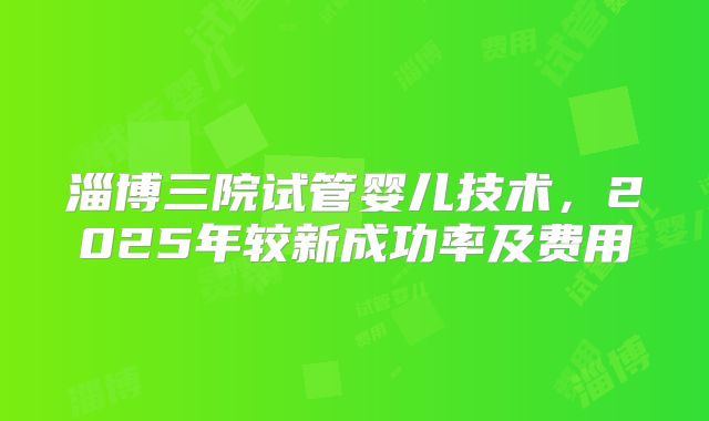 淄博三院试管婴儿技术，2025年较新成功率及费用