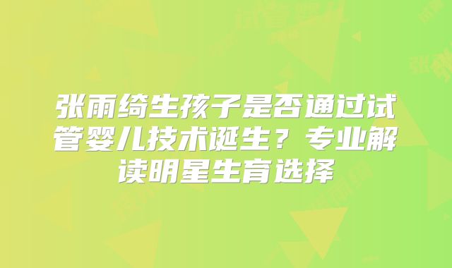 张雨绮生孩子是否通过试管婴儿技术诞生?专业解读明星生育选择