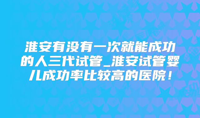 淮安有没有一次就能成功的人三代试管_淮安试管婴儿成功率比较高的医院！