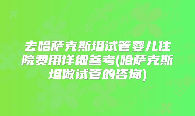去哈萨克斯坦试管婴儿住院费用详细参考(哈萨克斯坦做试管的咨询)