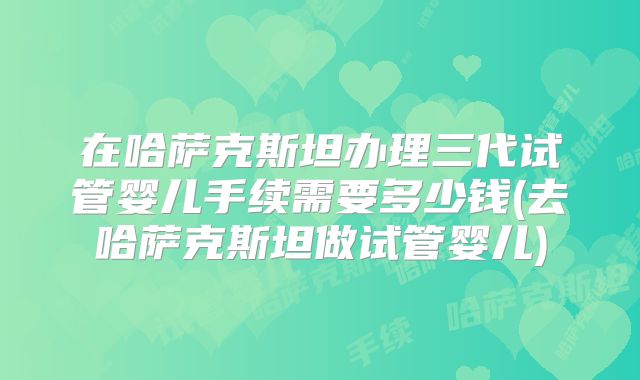 在哈萨克斯坦办理三代试管婴儿手续需要多少钱(去哈萨克斯坦做试管婴儿)