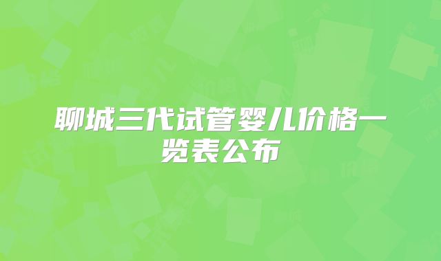 聊城三代试管婴儿价格一览表公布