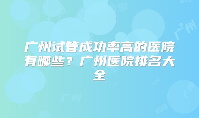 广州试管成功率高的医院有哪些？广州医院排名大全