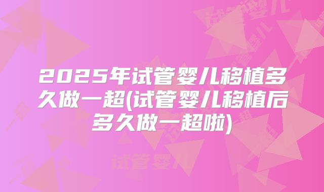 2025年试管婴儿移植多久做一超(试管婴儿移植后多久做一超啦)