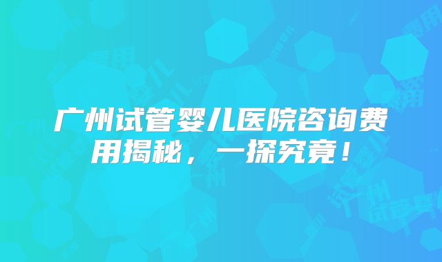 广州试管婴儿医院咨询费用揭秘,一探究竟!