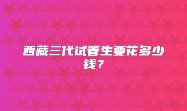 西藏三代试管生要花多少钱？