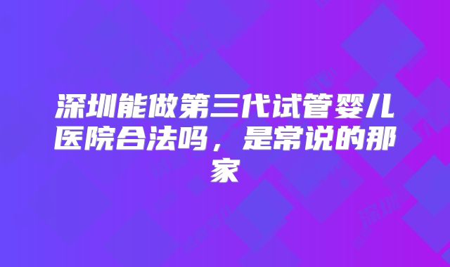 深圳能做第三代试管婴儿医院合法吗，是常说的那家