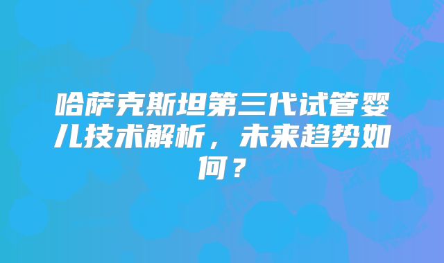 哈萨克斯坦第三代试管婴儿技术解析,未来趋势如何?