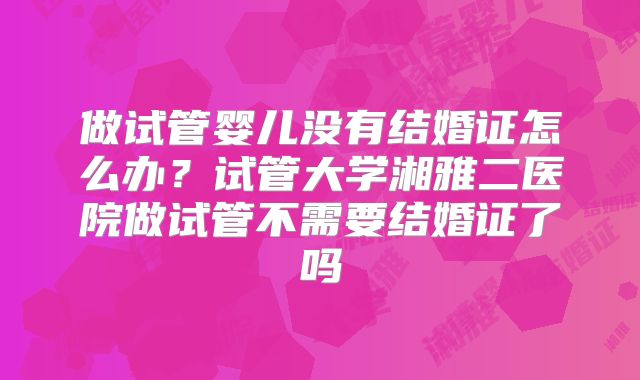 做试管婴儿没有结婚证怎么办?试管大学湘雅二医院做试管不需要结婚证了吗