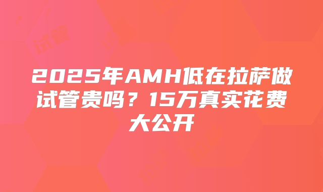 2025年AMH低在拉萨做试管贵吗?15万真实花费大公开