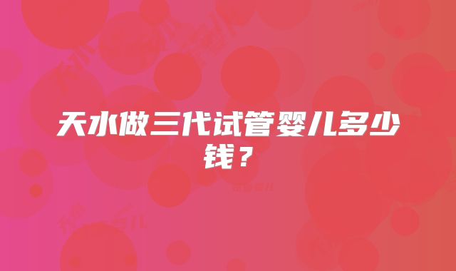天水做三代试管婴儿多少钱？