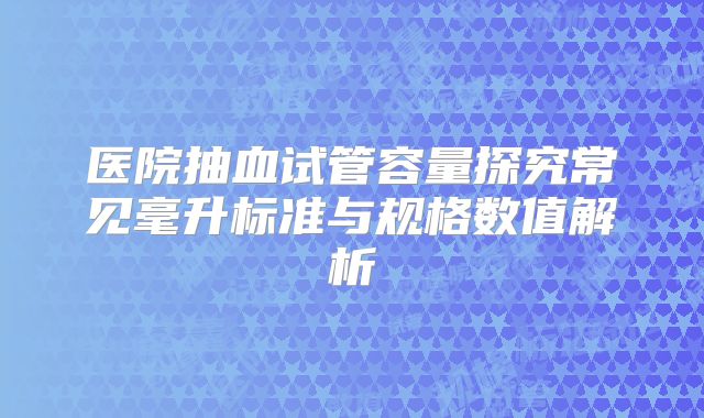 医院抽血试管容量探究常见毫升标准与规格数值解析