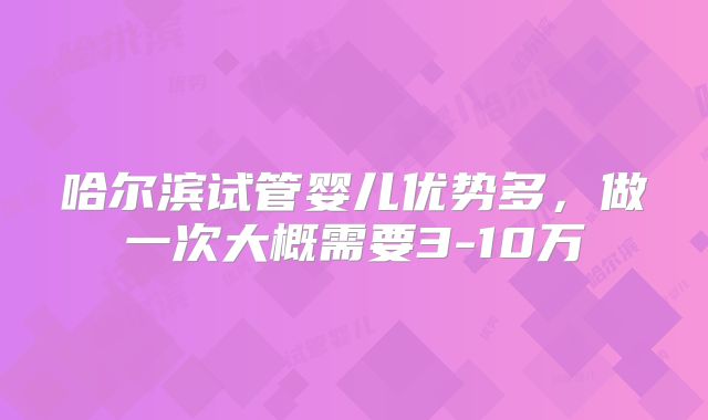 哈尔滨试管婴儿优势多，做一次大概需要3-10万