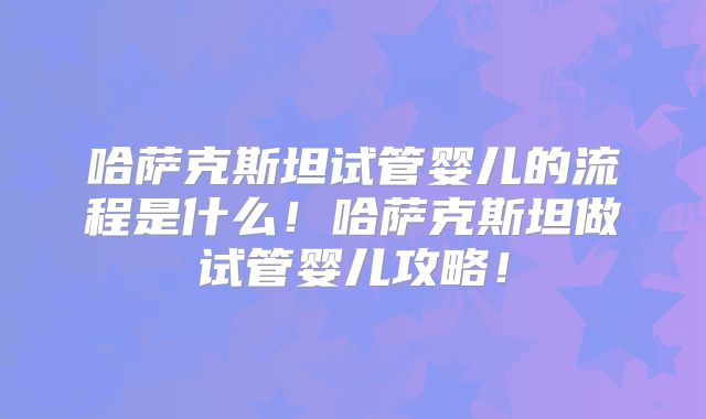 哈萨克斯坦试管婴儿的流程是什么!哈萨克斯坦做试管婴儿攻略!