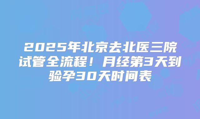 2025年北京去北医三院试管全流程!月经第3天到验孕30天时间表