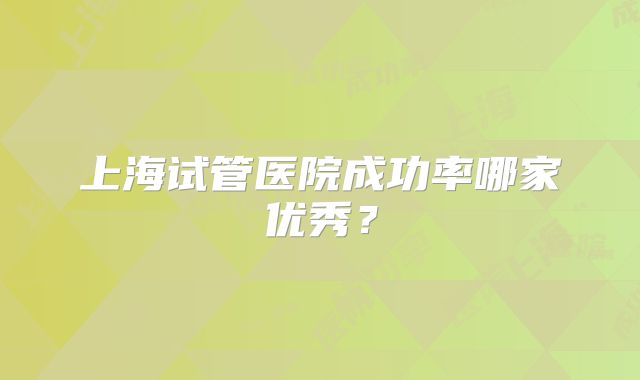 上海试管医院成功率哪家优秀？
