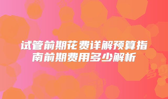 试管前期花费详解预算指南前期费用多少解析