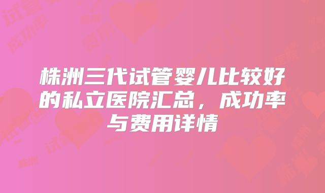 株洲三代试管婴儿比较好的私立医院汇总,成功率与费用详情
