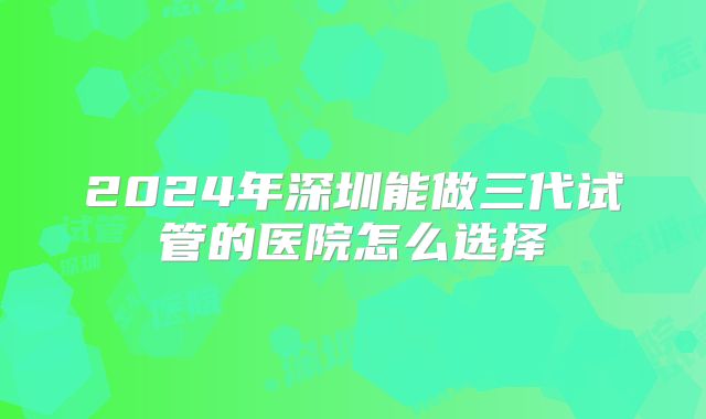 2024年深圳能做三代试管的医院怎么选择