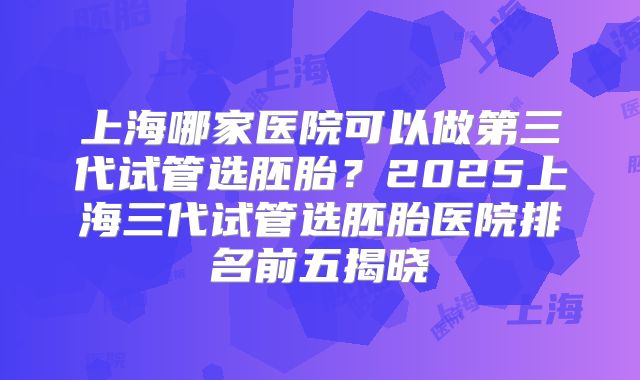 上海哪家医院可以做第三代试管选胚胎?2025上海三代试管选胚胎医院排名前五揭晓