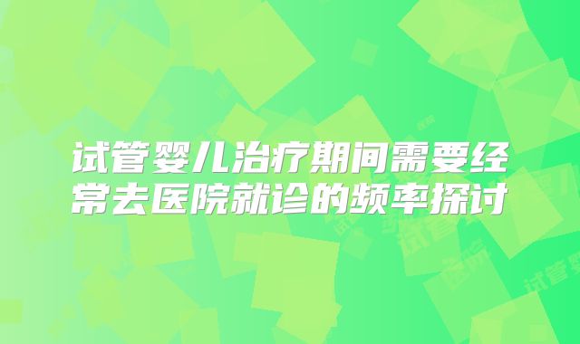 试管婴儿治疗期间需要经常去医院就诊的频率探讨