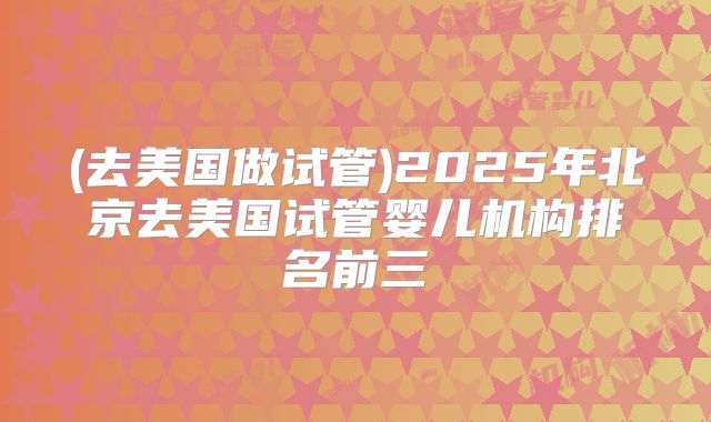 (去美国做试管)2025年北京去美国试管婴儿机构排名前三