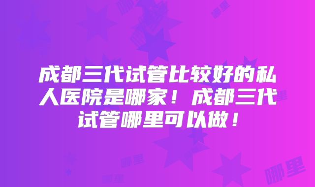 成都三代试管比较好的私人医院是哪家!成都三代试管哪里可以做!