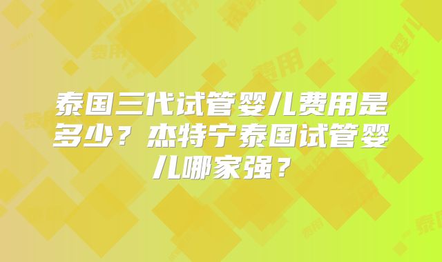 泰国三代试管婴儿费用是多少？杰特宁泰国试管婴儿哪家强？